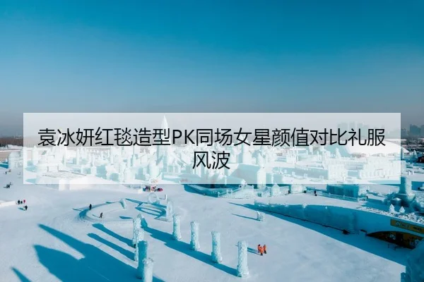 袁冰妍红毯造型PK同场女星颜值对比礼服风波